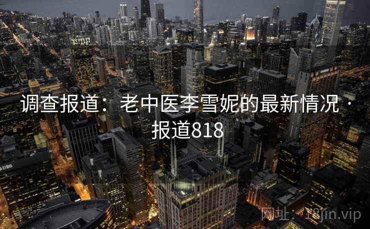 调查报道:老中医李雪妮的最新情况 · 报道818 调查报道:老中医李雪妮的最新情况 · 报道818