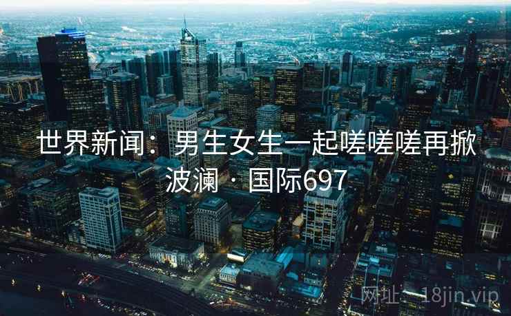 世界新闻：男生女生一起嗟嗟嗟再掀波澜 · 国际697