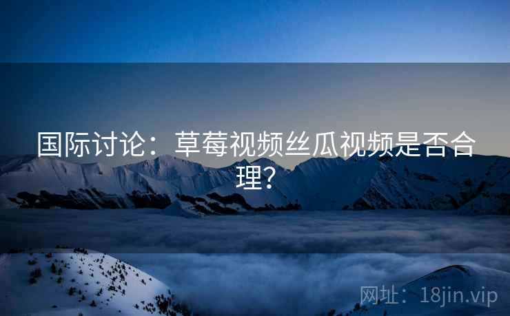 国际讨论:草莓视频丝瓜视频是否合理? 国际讨论:草莓视频丝瓜视频是否合理?