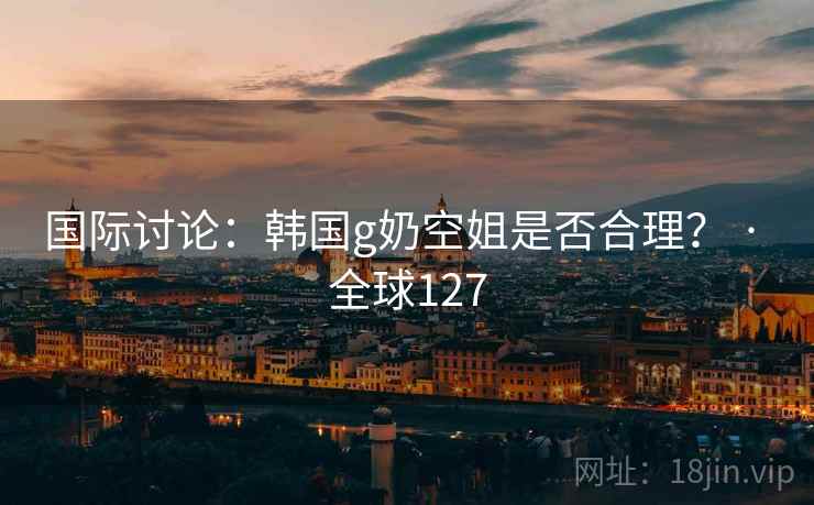 国际讨论：韩国g奶空姐是否合理？ · 全球127