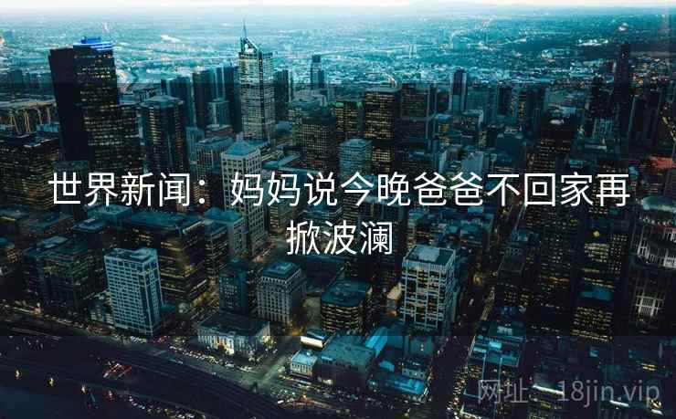 世界新闻:妈妈说今晚爸爸不回家再掀波澜 世界新闻:妈妈说今晚爸爸不回家再掀波澜