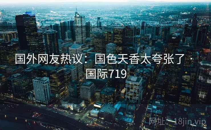 国外网友热议:国色天香太夸张了 · 国际719 国外网友热议:国色天香太夸张了 · 国际719