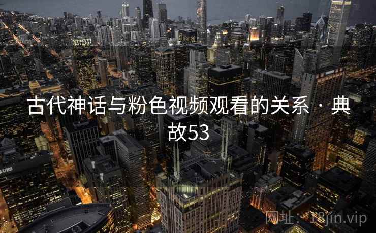 古代神话与粉色视频观看的关系 · 典故53 古代神话与粉色视频观看的关系 · 典故53