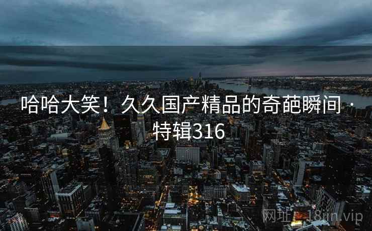 哈哈大笑!久久国产精品的奇葩瞬间 · 特辑316 哈哈大笑!久久国产精品的奇葩瞬间 · 特辑316