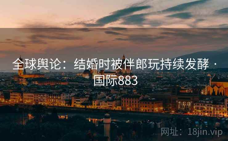 全球舆论：结婚时被伴郎玩持续发酵 · 国际883