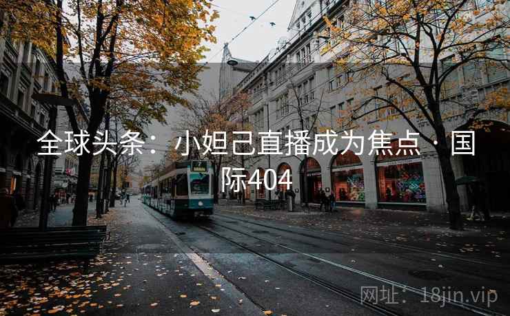 全球头条:小妲己直播成为焦点 · 国际404 全球头条:小妲己直播成为焦点 · 国际404