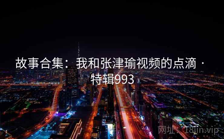 故事合集:我和张津瑜视频的点滴 · 特辑993 故事合集:我和张津瑜视频的点滴 · 特辑993