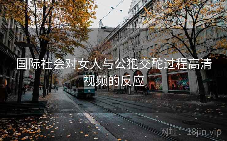 国际社会对女人与公狍交酡过程高清视频的反应
