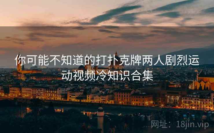 你可能不知道的打扑克牌两人剧烈运动视频冷知识合集 你可能不知道的打扑克牌两人剧烈运动视频冷知识合集