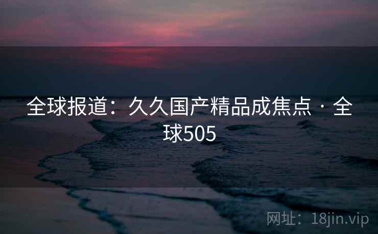 全球报道：久久国产精品成焦点 · 全球505