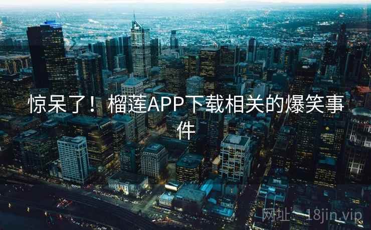 惊呆了!榴莲APP下载相关的爆笑事件 惊呆了!榴莲APP下载相关的爆笑事件