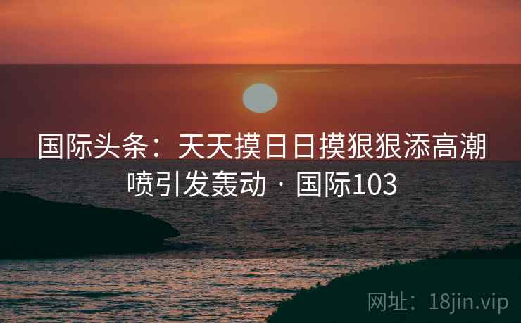 国际头条:天天摸日日摸狠狠添高潮喷引发轰动 · 国际103 国际头条:天天摸日日摸狠狠添高潮喷引发轰动 · 国际103
