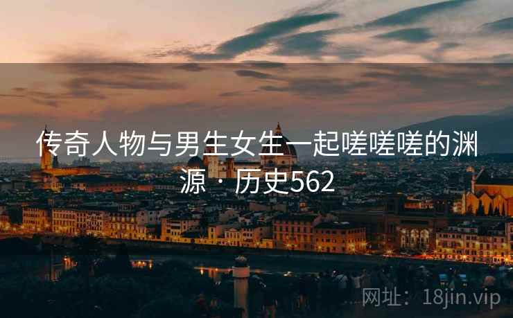 传奇人物与男生女生一起嗟嗟嗟的渊源 · 历史562 传奇人物与男生女生一起嗟嗟嗟的渊源 · 历史562