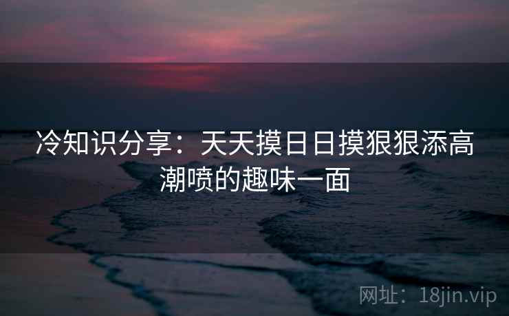 冷知识分享：天天摸日日摸狠狠添高潮喷的趣味一面