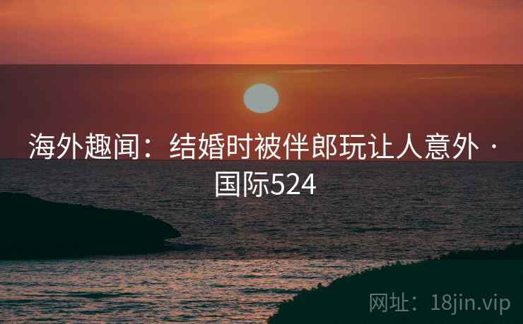 海外趣闻:结婚时被伴郎玩让人意外 · 国际524 海外趣闻:结婚时被伴郎玩让人意外 · 国际524