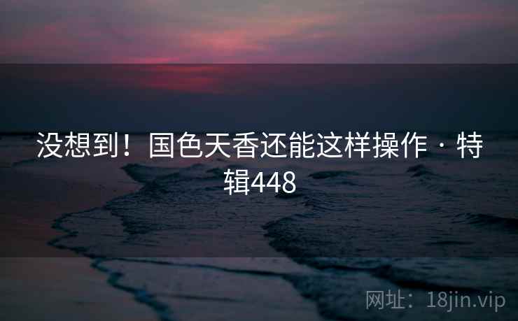 没想到!国色天香还能这样操作 · 特辑448 没想到!国色天香还能这样操作 · 特辑448
