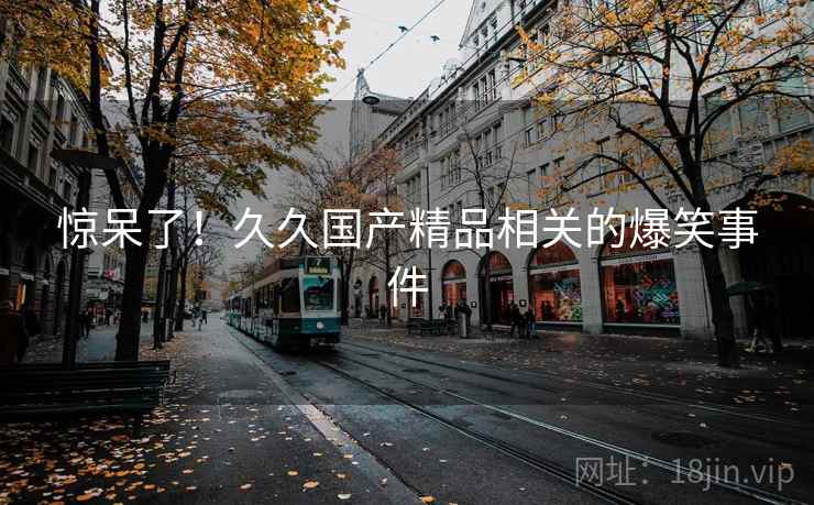 惊呆了!久久国产精品相关的爆笑事件 惊呆了!久久国产精品相关的爆笑事件